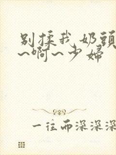 别揉我奶头~嗯~啊~少妇