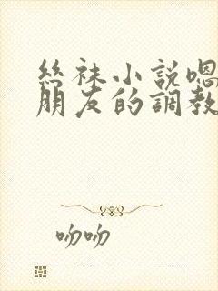 丝袜小说嗯啊啊朋友的调教