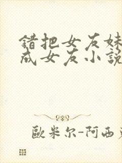 错把女友妹妹当成女友小说