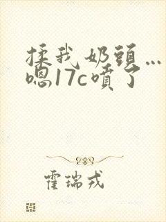 揉我奶头…啊…嗯17c喷了