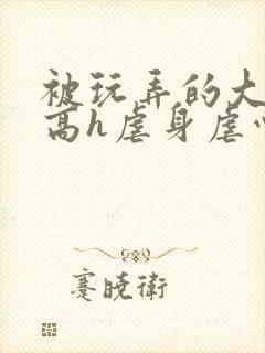 被玩弄的大小姐高h虐身虐心