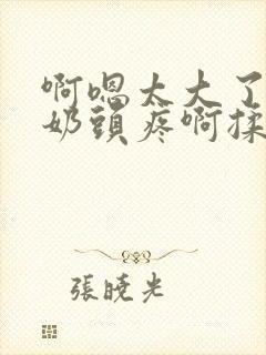 啊嗯太大了啊嗯奶头疼啊揉啊不要了啊啊小说