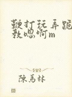 鞭打玩弄跪趴调教嗯啊m