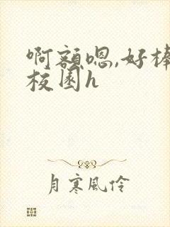 啊额嗯,好棒,校园h