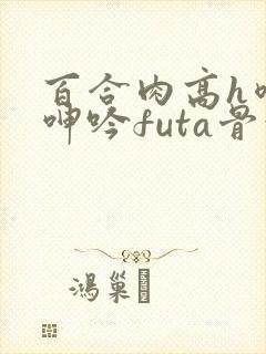 百合肉高h喷汁呻吟futa骨科