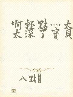 啊轻点灬太粗嗯太深了宝贝小说