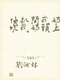 他扒开我奶罩揉吮我奶头上下摇晃