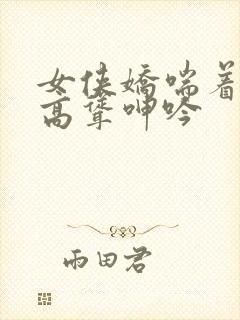 女侠娇喘着乳峰高耸呻吟