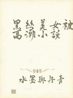 黑丝美女被狂操高潮小说