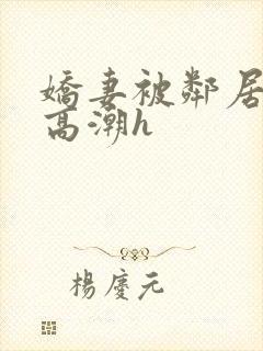 娇妻被邻居脔到高潮h