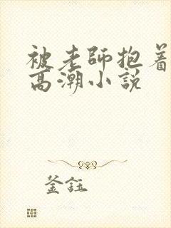 被老师抱着c到高潮小说