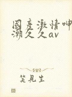 国产激情呻吟高潮久久av