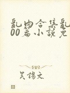 乱肉合集乱1000篇小说免费下载