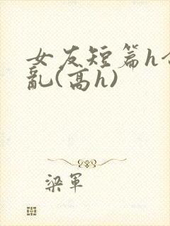 女友短篇h合集乱(高h)