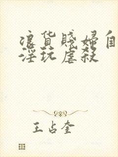 浪货贱妇自愿被淫玩虐杀