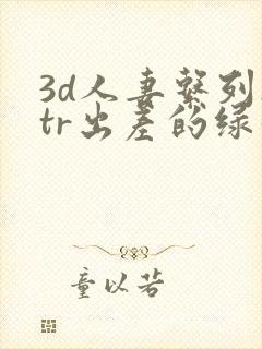 3d人妻系列ntr出差的绿帽