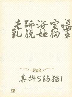 老师浴室喂我奶乳脱她胸罩小说