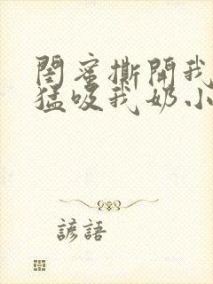 闺蜜撕开我奶罩猛吸我奶小说