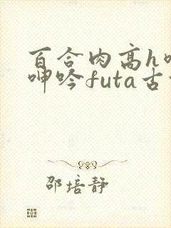百合肉高h喷汁呻吟futa古代