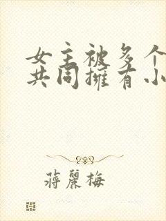 女主被多个男主共同拥有小说