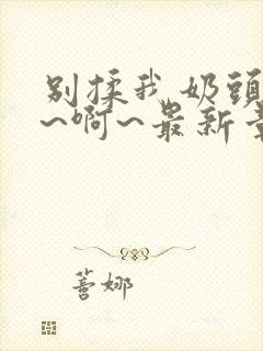 别揉我奶头~嗯~啊~最新章节