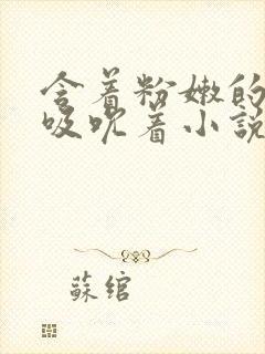 含着粉嫩的乳尖吸吮着小说