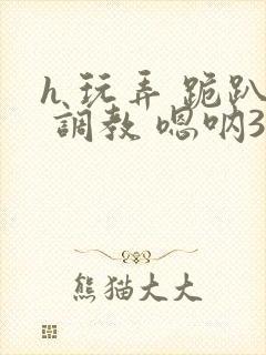 h 玩弄 跪趴 调教 嗯呐3d