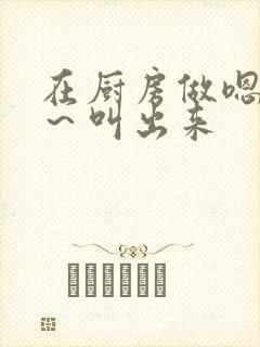 在厨房做嗯～啊～叫出来