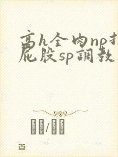 高h全肉np打屁股sp调教