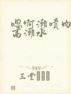 嗯啊潮喷肉失禁高潮水