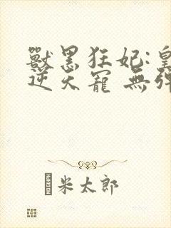 兽黑狂妃:皇叔逆天宠 无弹窗