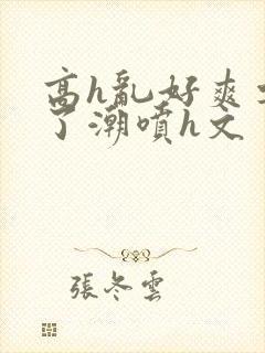 高h乱好爽要尿了潮喷h文