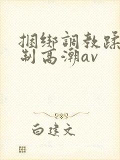 捆绑调教蹂躏强制高潮av