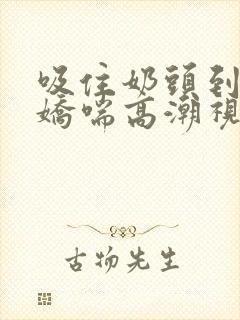 吸住奶头到呻吟娇喘高潮视频