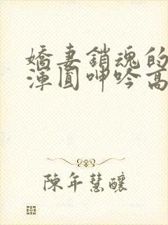 娇妻销魂的乳峰浑圆呻吟高h小说