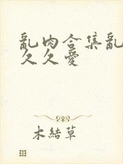 乱肉合集乱高h久久爱