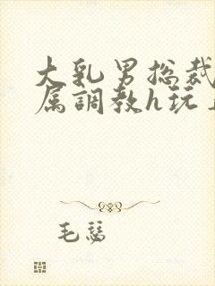 大乳男总裁被下属调教h玩弄