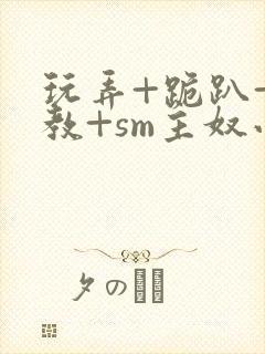 玩弄+跪趴+调教+sm主奴小说