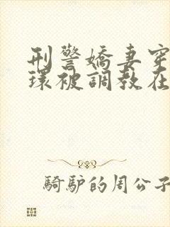 刑警娇妻穿着乳环被调教在线阅读