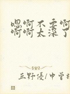 嗯啊不要啊轻点啊啊太深了太大了啊不封面