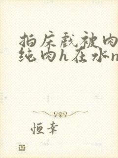 拍床戏被肉高h纯肉h在水np