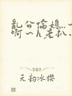 乱公伦媳..～啊～h老扒小说