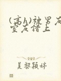 (高h)被男友室友错上