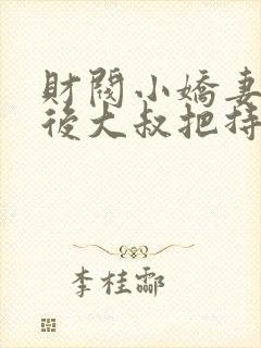 财阀小娇妻闪婚后大叔把持不住了免费阅读