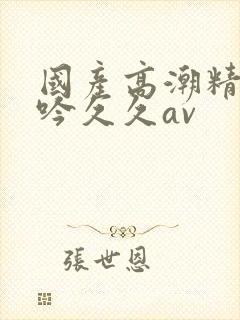 国产高潮精品呻吟久久av