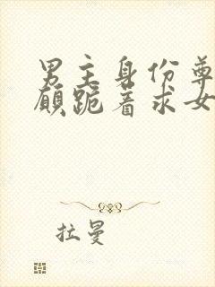 男主身份尊贵甘愿跪着求女主爱她