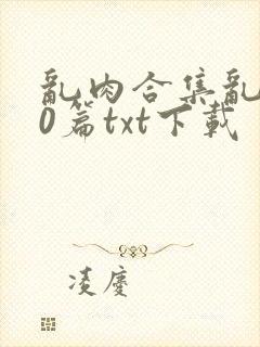 乱肉合集乱500篇txt下载