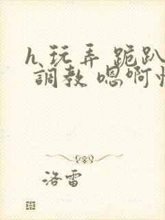 h 玩弄 跪趴 调教 嗯啊快穿封面