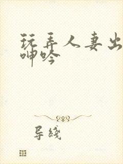 玩弄人妻出迎合呻吟