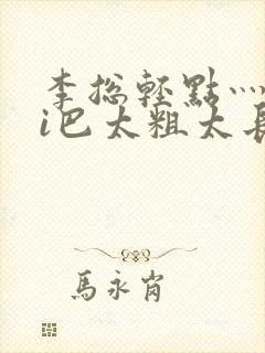 李总轻点灬大ji巴太粗太长的连载中